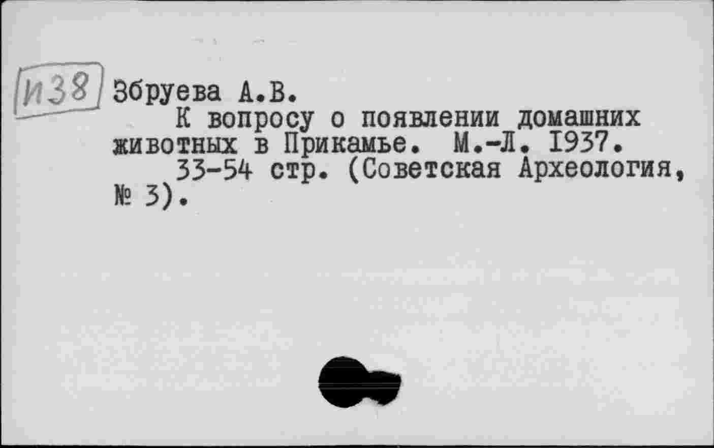 ﻿Збруева А.В.
К вопросу о появлении домашних животных в Прикамье. М.-Л. 1937.
33-54 стр. (Советская Археология, № 3).